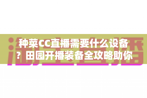 种菜CC直播需要什么设备?田园开播装备全攻略助你轻松圈粉 种菜CC直播需要什么设备?田园开播装备全攻略助你轻松圈粉
