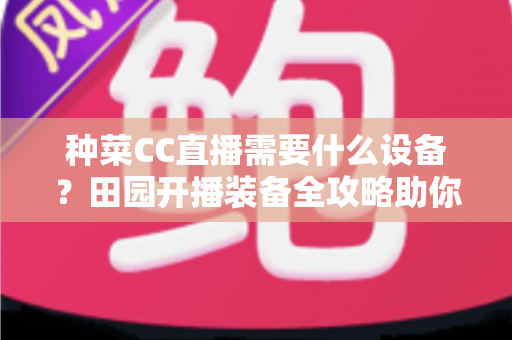 种菜CC直播需要什么设备?田园开播装备全攻略助你轻松圈粉 种菜CC直播需要什么设备?田园开播装备全攻略助你轻松圈粉