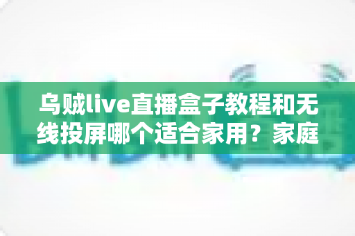 乌贼live直播盒子教程和无线投屏哪个适合家用？家庭大屏观影方案深度对比与选购指南