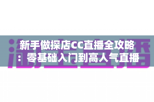 新手做探店CC直播全攻略:零基础入门到高人气直播间的实战指南 新手做探店CC直播全攻略:零基础入门到高人气直播间的实战指南