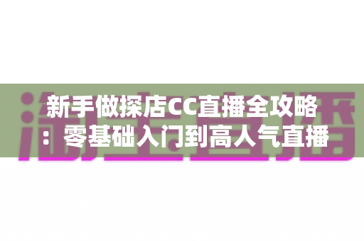 新手做探店CC直播全攻略:零基础入门到高人气直播间的实战指南 新手做探店CC直播全攻略:零基础入门到高人气直播间的实战指南