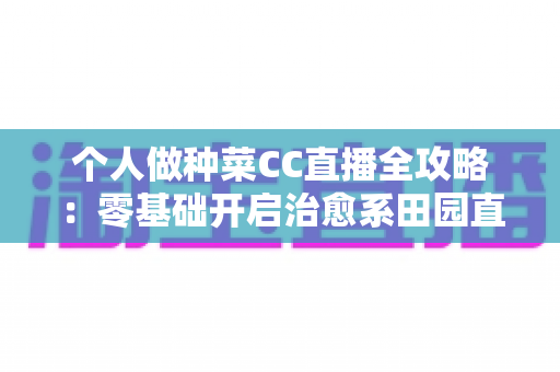个人做种菜CC直播全攻略：零基础开启治愈系田园直播，种出人气与收益