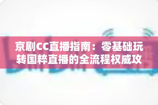 京剧CC直播指南：零基础玩转国粹直播的全流程权威攻略