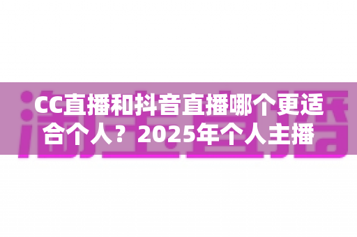CC直播和抖音直播哪个更适合个人？2025年个人主播平台选择深度解析