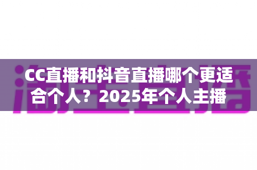 CC直播和抖音直播哪个更适合个人？2025年个人主播平台选择深度解析