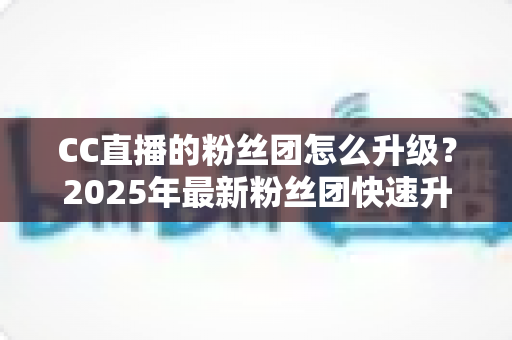 CC直播的粉丝团怎么升级?2025年最新粉丝团快速升级攻略与实用技巧全解析 CC直播的粉丝团怎么升级?2025年最新粉丝团快速升级攻略与实用技巧全解析