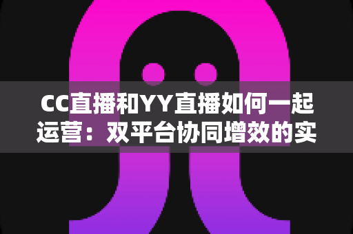 CC直播和YY直播如何一起运营：双平台协同增效的实战运营指南