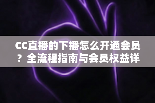 CC直播的下播怎么开通会员？全流程指南与会员权益详解
