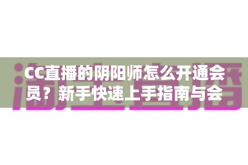 CC直播的阴阳师怎么开通会员?新手快速上手指南与会员特权全解析 CC直播的阴阳师怎么开通会员?新手快速上手指南与会员特权全解析