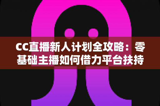 CC直播新人计划全攻略：零基础主播如何借力平台扶持快速起号、涨粉与变现
