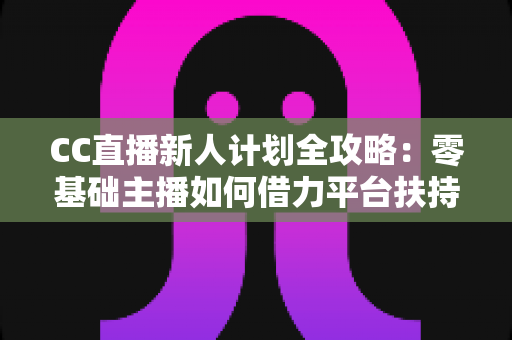 CC直播新人计划全攻略：零基础主播如何借力平台扶持快速起号、涨粉与变现