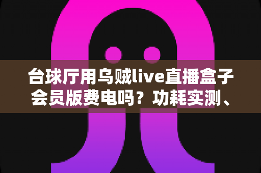 台球厅用乌贼live直播盒子会员版费电吗?功耗实测、电费成本与省电技巧全解析 台球厅用乌贼live直播盒子会员版费电吗?功耗实测、电费成本与省电技巧全解析