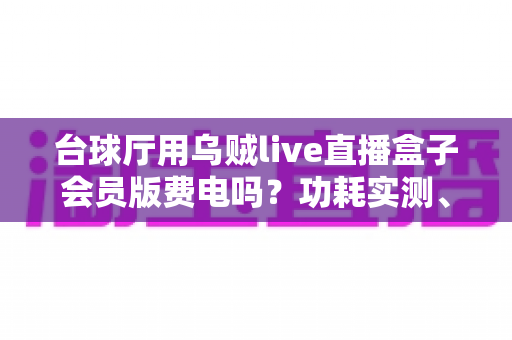 台球厅用乌贼live直播盒子会员版费电吗？功耗实测、电费成本与省电技巧全解析