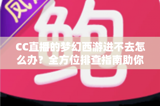 CC直播的梦幻西游进不去怎么办？全方位排查指南助你快速重返三界