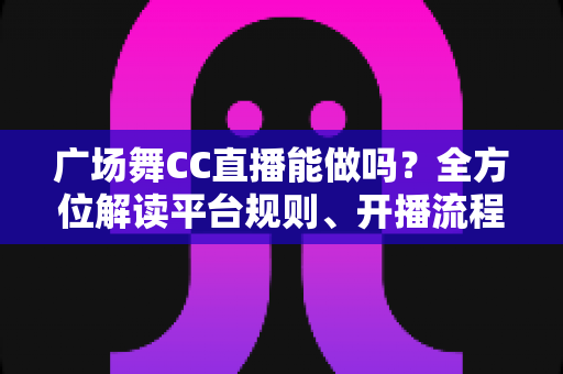 广场舞CC直播能做吗？全方位解读平台规则、开播流程与涨粉变现技巧