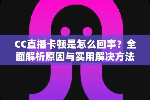 CC直播卡顿是怎么回事？全面解析原因与实用解决方法