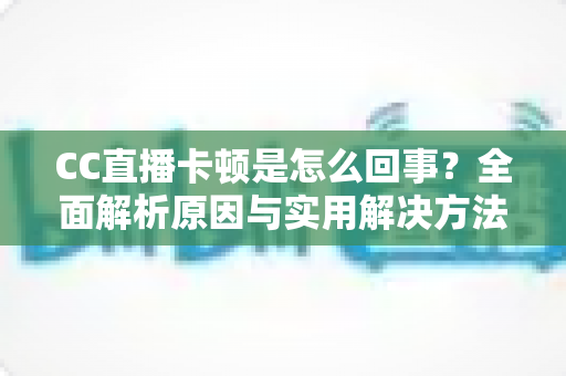 CC直播卡顿是怎么回事？全面解析原因与实用解决方法