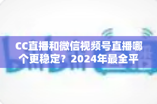CC直播和微信视频号直播哪个更稳定？2024年最全平台稳定性深度评测与选择指南