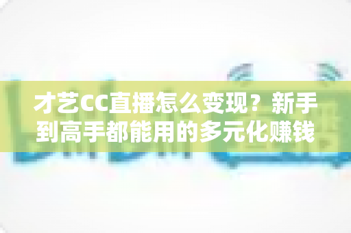 才艺CC直播怎么变现？新手到高手都能用的多元化赚钱攻略全解析
