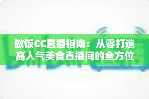 做饭CC直播指南：从零打造高人气美食直播间的全方位攻略