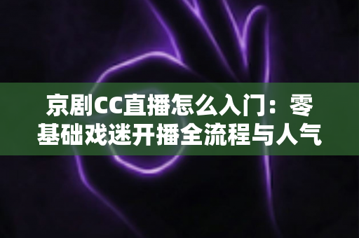 京剧CC直播怎么入门：零基础戏迷开播全流程与人气积累实战指南