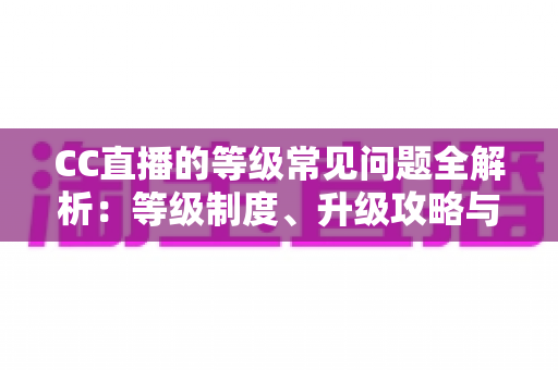CC直播的等级常见问题全解析:等级制度、升级攻略与特权详解一文读懂 CC直播的等级常见问题全解析:等级制度、升级攻略与特权详解一文读懂