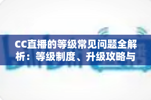 CC直播的等级常见问题全解析：等级制度、升级攻略与特权详解一文读懂