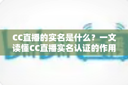 CC直播的实名是什么？一文读懂CC直播实名认证的作用、流程与常见问题