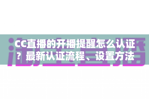 CC直播的开播提醒怎么认证?最新认证流程、设置方法与常见问题一站式指南 CC直播的开播提醒怎么认证?最新认证流程、设置方法与常见问题一站式指南