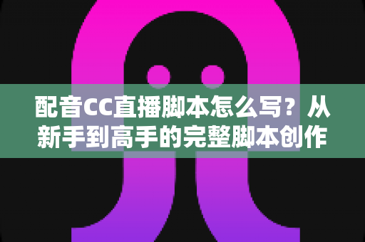 配音CC直播脚本怎么写？从新手到高手的完整脚本创作实战指南