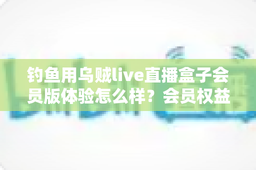 钓鱼用乌贼live直播盒子会员版体验怎么样？会员权益、画质表现与性价比一次讲透