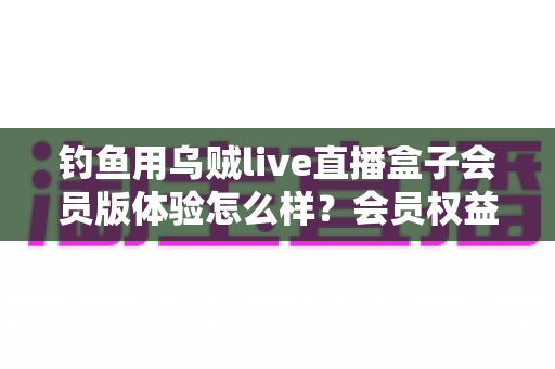 钓鱼用乌贼live直播盒子会员版体验怎么样？会员权益、画质表现与性价比一次讲透