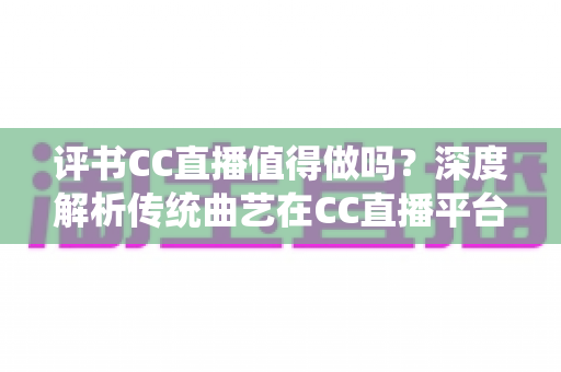 评书CC直播值得做吗？深度解析传统曲艺在CC直播平台的发展前景、变现模式与入行实战指南