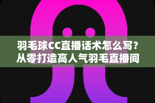 羽毛球CC直播话术怎么写?从零打造高人气羽毛直播间的完整话术指南 羽毛球CC直播话术怎么写?从零打造高人气羽毛直播间的完整话术指南