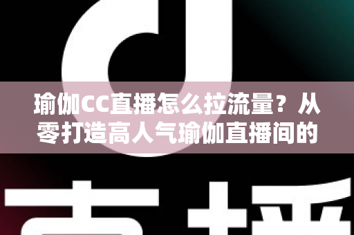 瑜伽CC直播怎么拉流量？从零打造高人气瑜伽直播间的全攻略