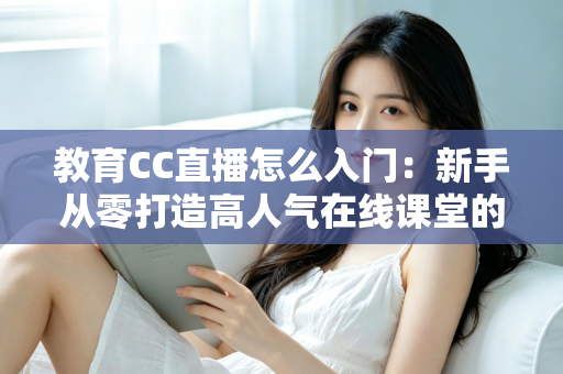 教育CC直播怎么入门：新手从零打造高人气在线课堂的完整实战指南