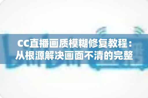 CC直播画质模糊修复教程:从根源解决画面不清的完整指南 CC直播画质模糊修复教程:从根源解决画面不清的完整指南