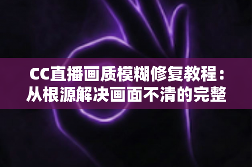 CC直播画质模糊修复教程:从根源解决画面不清的完整指南 CC直播画质模糊修复教程:从根源解决画面不清的完整指南
