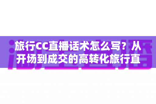 旅行CC直播话术怎么写？从开场到成交的高转化旅行直播脚本撰写全攻略