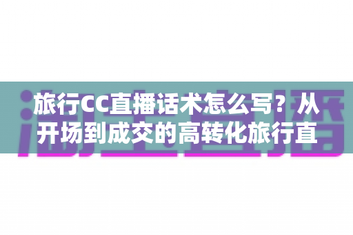 旅行CC直播话术怎么写？从开场到成交的高转化旅行直播脚本撰写全攻略