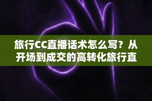 旅行CC直播话术怎么写？从开场到成交的高转化旅行直播脚本撰写全攻略