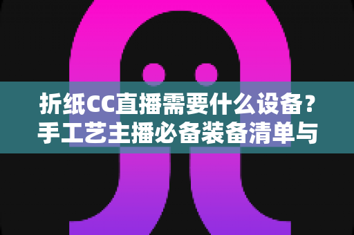 折纸CC直播需要什么设备?手工艺主播必备装备清单与全流程搭建指南 折纸CC直播需要什么设备?手工艺主播必备装备清单与全流程搭建指南