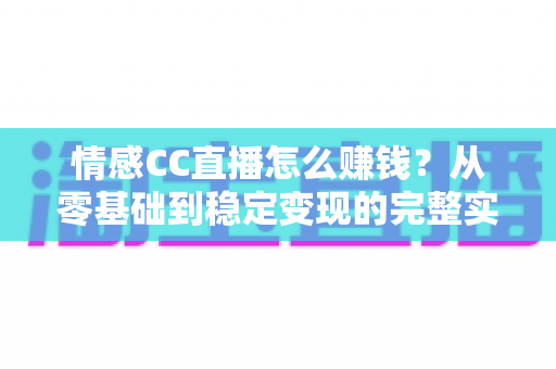 情感CC直播怎么赚钱？从零基础到稳定变现的完整实战指南
