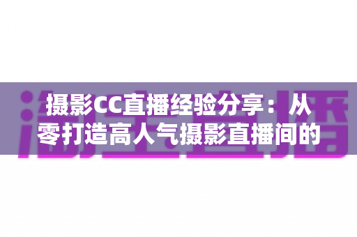 摄影CC直播经验分享：从零打造高人气摄影直播间的实战全攻略