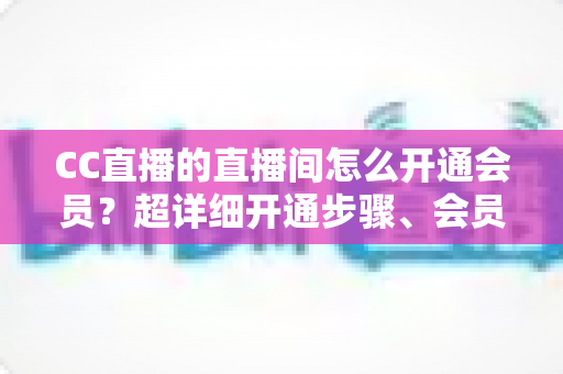 CC直播的直播间怎么开通会员？超详细开通步骤、会员权益与常见问题全解析