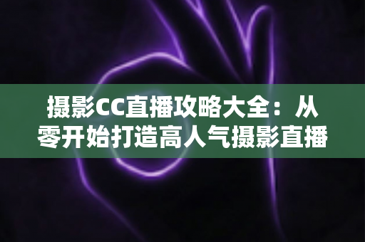 摄影CC直播攻略大全：从零开始打造高人气摄影直播间的完整指南