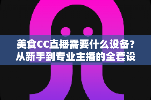 美食CC直播需要什么设备?从新手到专业主播的全套设备清单与选购指南 美食CC直播需要什么设备?从新手到专业主播的全套设备清单与选购指南