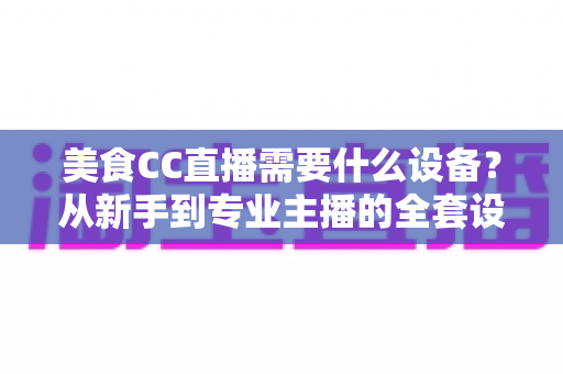 美食CC直播需要什么设备?从新手到专业主播的全套设备清单与选购指南 美食CC直播需要什么设备?从新手到专业主播的全套设备清单与选购指南