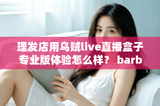 理发店用乌贼live直播盒子专业版体验怎么样？ barber店直播引流真实测评与使用心得全解析