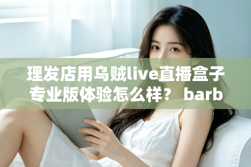 理发店用乌贼live直播盒子专业版体验怎么样？ barber店直播引流真实测评与使用心得全解析